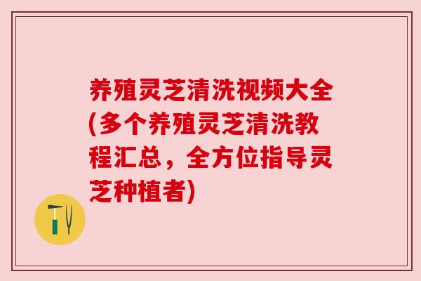 养殖灵芝清洗视频大全(多个养殖灵芝清洗教程汇总,全方位指导灵芝种植者)