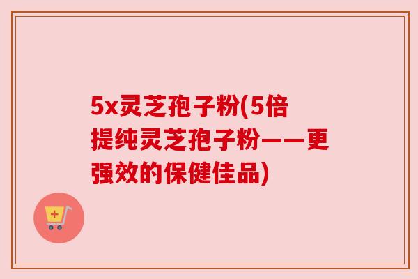 5x灵芝孢子粉(5倍提纯灵芝孢子粉——更强效的保健佳品)