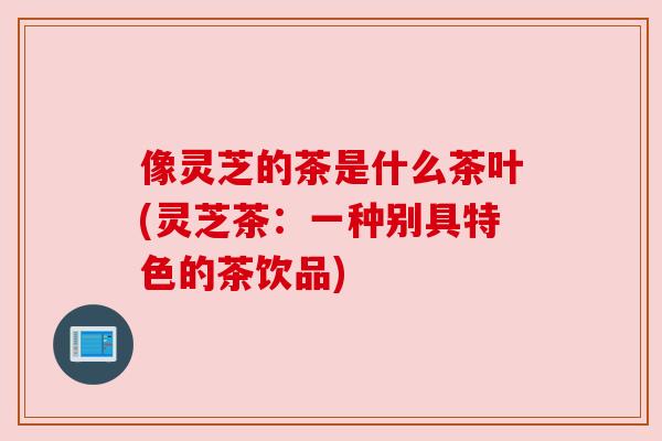 像灵芝的茶是什么茶叶(灵芝茶:一种别具特色的茶饮品)