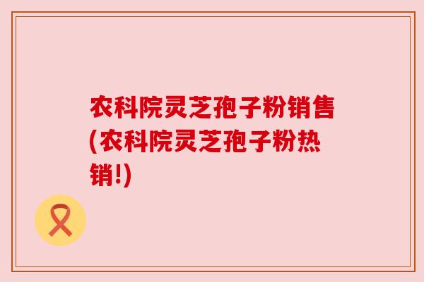 农科院灵芝孢子粉销售(农科院灵芝孢子粉热销!)