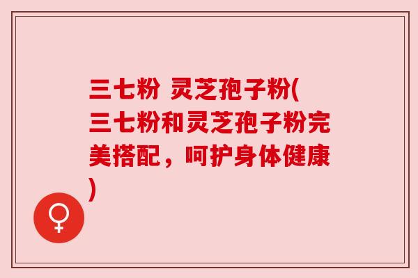 三七粉 灵芝孢子粉(三七粉和灵芝孢子粉完美搭配,呵护身体健康)