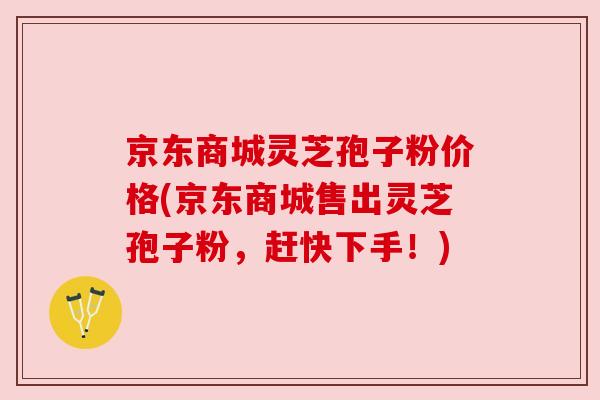 京东商城灵芝孢子粉价格(京东商城售出灵芝孢子粉,赶快下手!)