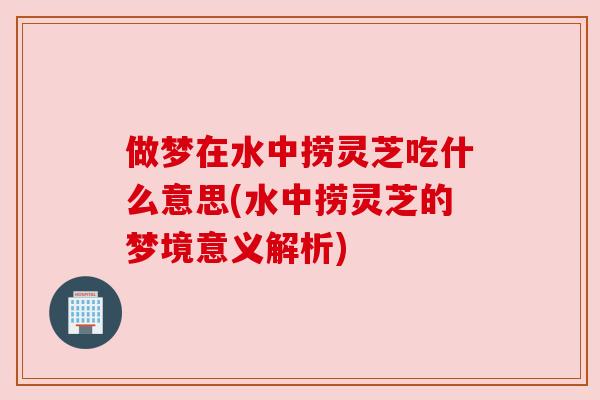 做梦在水中捞灵芝吃什么意思(水中捞灵芝的梦境意义解析)