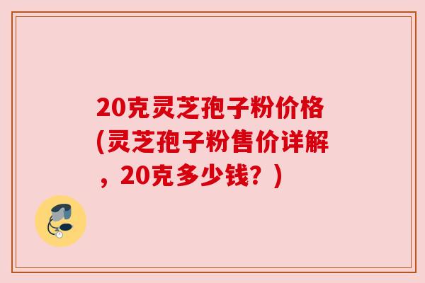 20克灵芝孢子粉价格(灵芝孢子粉售价详解,20克多少钱?)