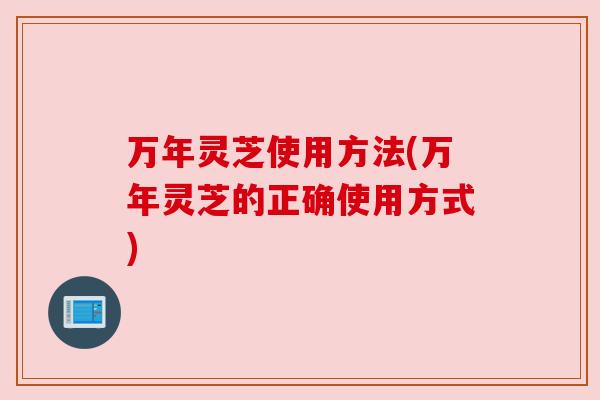 万年灵芝使用方法(万年灵芝的正确使用方式)
