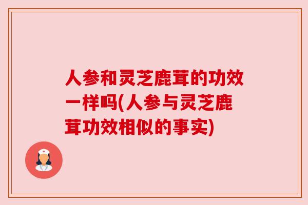 人参和灵芝鹿茸的功效一样吗(人参与灵芝鹿茸功效相似的事实)