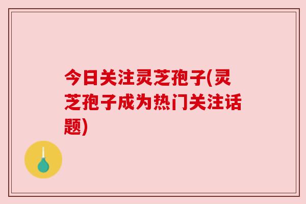 今日关注灵芝孢子(灵芝孢子成为热门关注话题)
