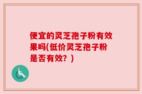 便宜的灵芝孢子粉有效果吗(低价灵芝孢子粉是否有效？)