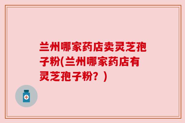 兰州哪家药店卖灵芝孢子粉(兰州哪家药店有灵芝孢子粉?)