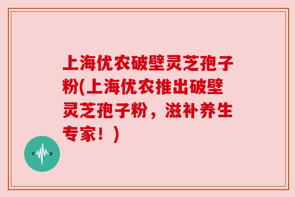 上海优农破壁灵芝孢子粉(上海优农推出破壁灵芝孢子粉,滋补养生专家!)
