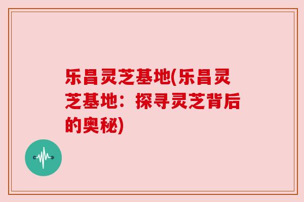 乐昌灵芝基地(乐昌灵芝基地：探寻灵芝背后的奥秘)
