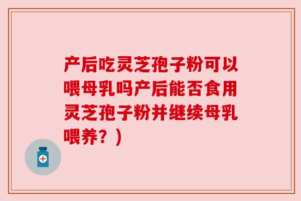 产后吃灵芝孢子粉可以喂母乳吗产后能否食用灵芝孢子粉并继续母乳喂养？)