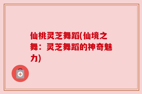 仙桃灵芝舞蹈(仙境之舞:灵芝舞蹈的神奇魅力)