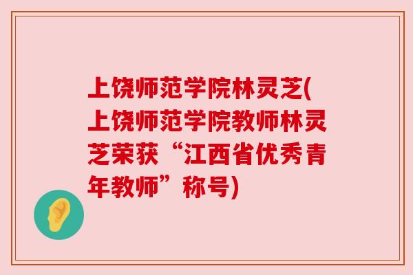 上饶师范学院林灵芝(上饶师范学院教师林灵芝荣获“江西省优秀青年教师”称号)
