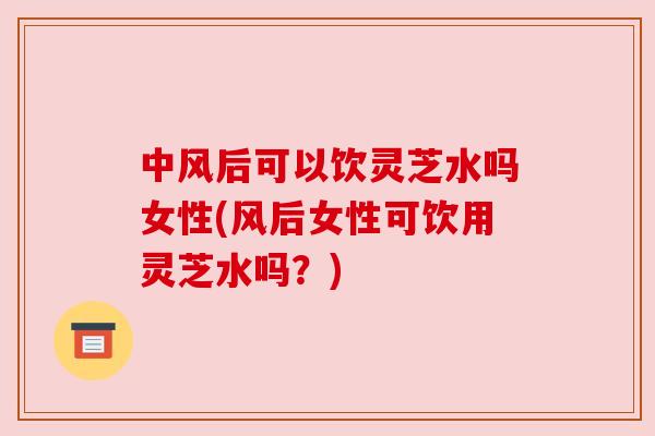 中风后可以饮灵芝水吗女性(风后女性可饮用灵芝水吗？)