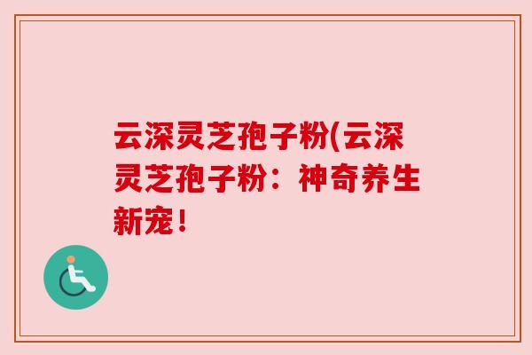 云深灵芝孢子粉(云深灵芝孢子粉：神奇养生新宠！