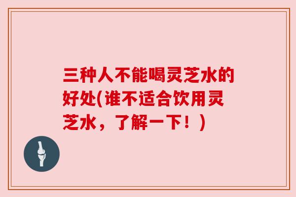 三种人不能喝灵芝水的好处(谁不适合饮用灵芝水,了解一下!)