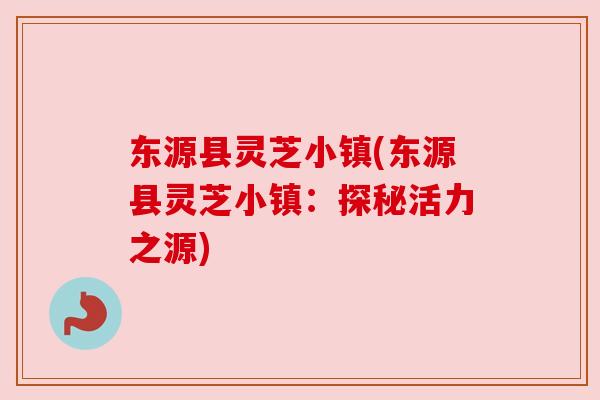 东源县灵芝小镇(东源县灵芝小镇:探秘活力之源)
