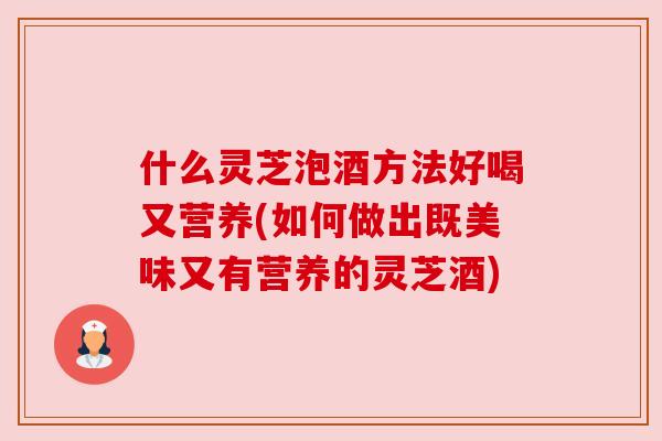 什么灵芝泡酒方法好喝又营养(如何做出既美味又有营养的灵芝酒)