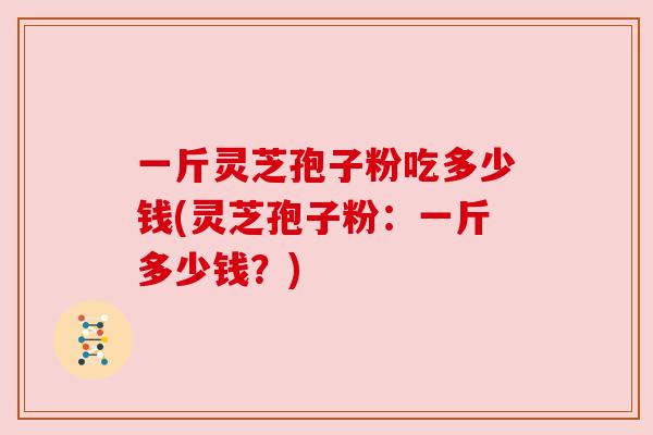 一斤灵芝孢子粉吃多少钱(灵芝孢子粉:一斤多少钱?)