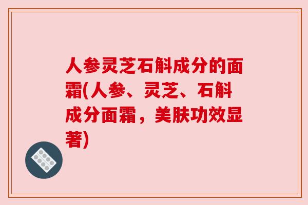 人参灵芝石斛成分的面霜(人参、灵芝、石斛成分面霜,美肤功效显著)