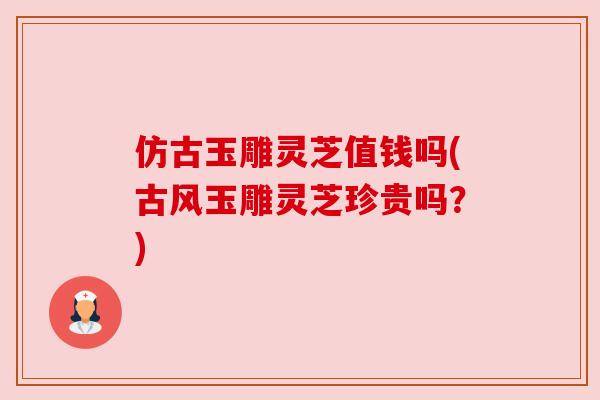 仿古玉雕灵芝值钱吗(古风玉雕灵芝珍贵吗？)