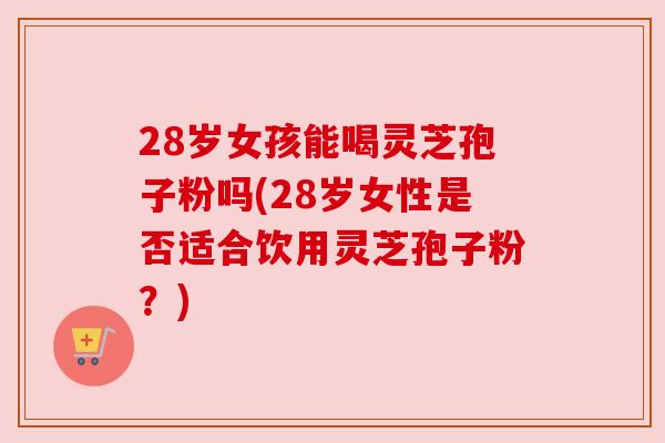 28岁女孩能喝灵芝孢子粉吗(28岁女性是否适合饮用灵芝孢子粉？)
