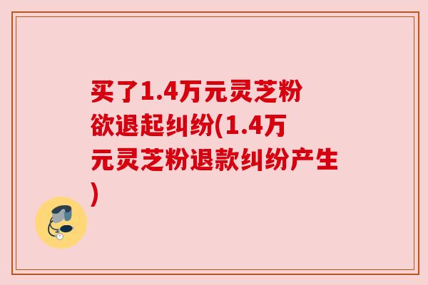 买了1.4万元灵芝粉欲退起纠纷(1.4万元灵芝粉退款纠纷产生)