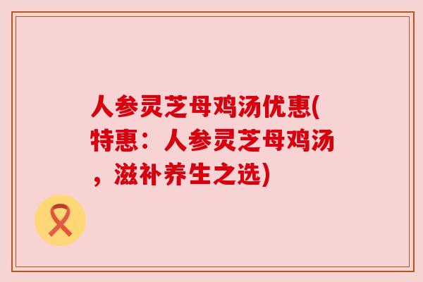 人参灵芝母鸡汤优惠(特惠:人参灵芝母鸡汤,滋补养生之选)