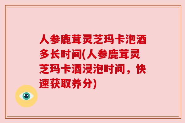 人参鹿茸灵芝玛卡泡酒多长时间(人参鹿茸灵芝玛卡酒浸泡时间，快速获取养分)