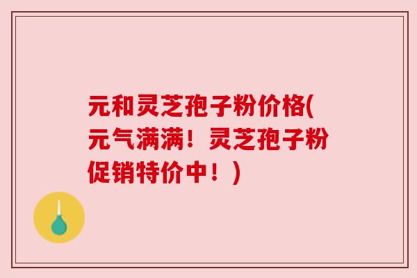 元和灵芝孢子粉价格(元气满满!灵芝孢子粉促销特价中!)