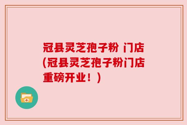 冠县灵芝孢子粉 门店(冠县灵芝孢子粉门店重磅开业！)