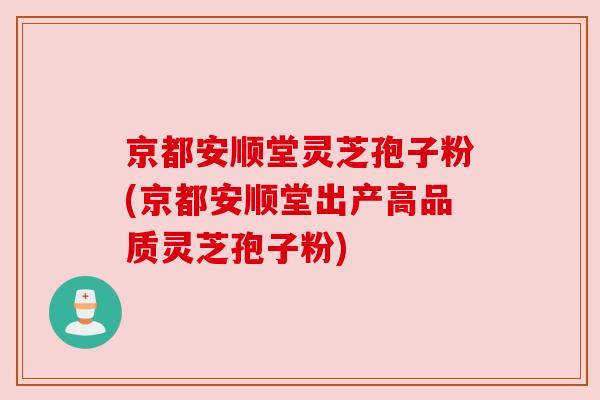 京都安顺堂灵芝孢子粉(京都安顺堂出产高品质灵芝孢子粉)