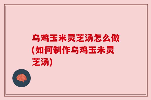 乌鸡玉米灵芝汤怎么做(如何制作乌鸡玉米灵芝汤)
