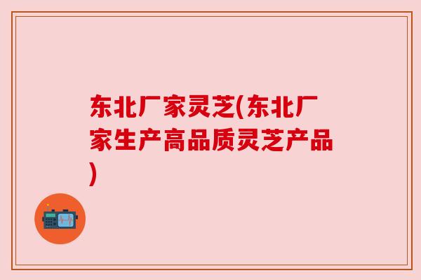 东北厂家灵芝(东北厂家生产高品质灵芝产品)