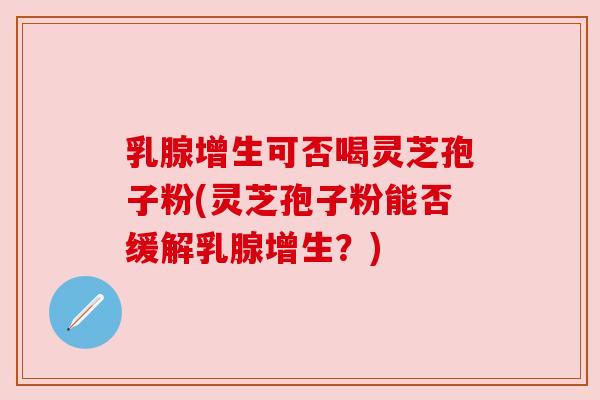 乳腺增生可否喝灵芝孢子粉(灵芝孢子粉能否缓解乳腺增生?)