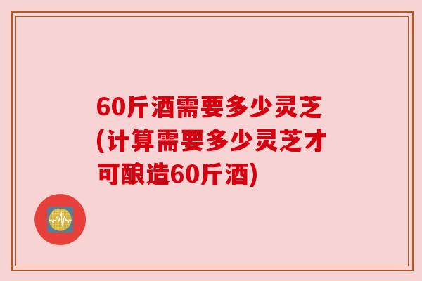 60斤酒需要多少灵芝(计算需要多少灵芝才可酿造60斤酒)