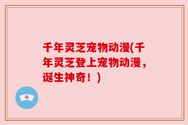 千年灵芝宠物动漫(千年灵芝登上宠物动漫，诞生神奇！)