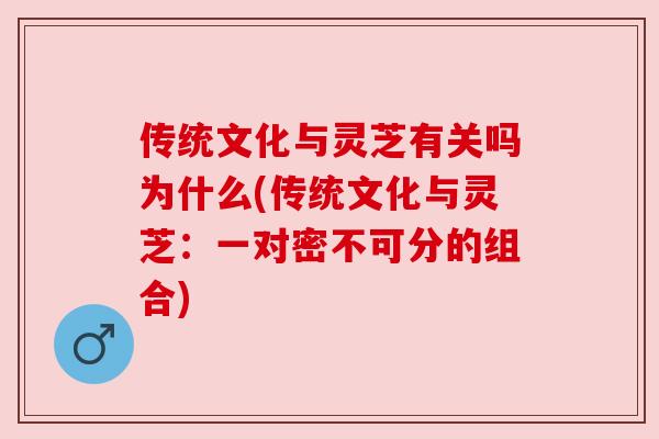 传统文化与灵芝有关吗为什么(传统文化与灵芝:一对密不可分的组合)