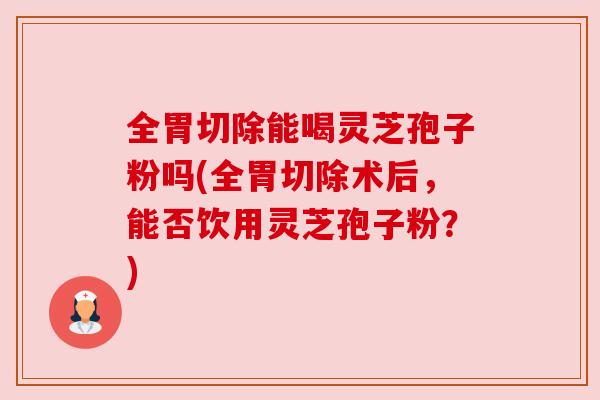 全胃切除能喝灵芝孢子粉吗(全胃切除术后,能否饮用灵芝孢子粉?)