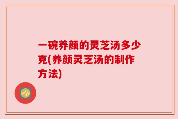 一碗养颜的灵芝汤多少克(养颜灵芝汤的制作方法)
