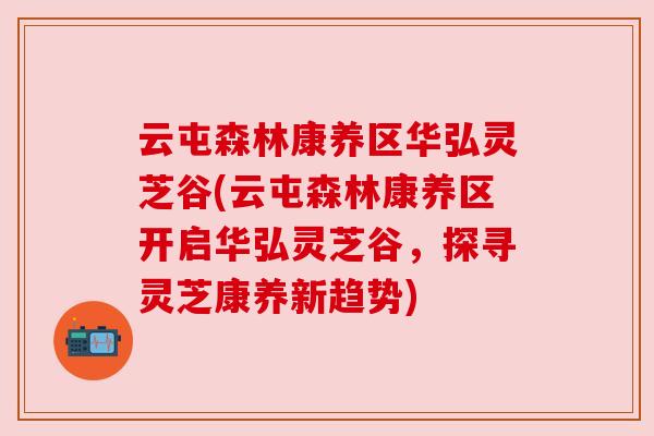 云屯森林康养区华弘灵芝谷(云屯森林康养区开启华弘灵芝谷,探寻灵芝康养新趋势)