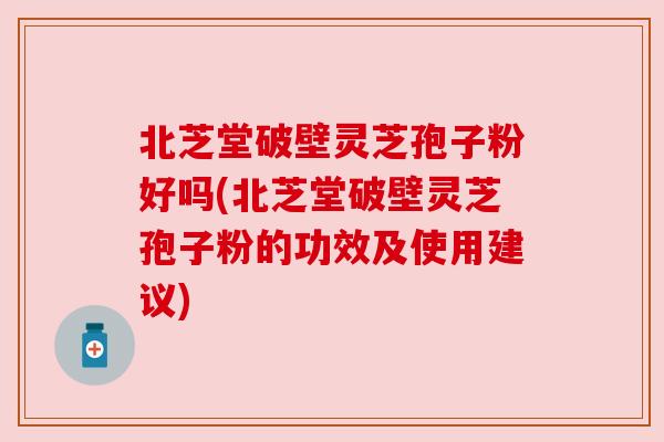 北芝堂破壁灵芝孢子粉好吗(北芝堂破壁灵芝孢子粉的功效及使用建议)