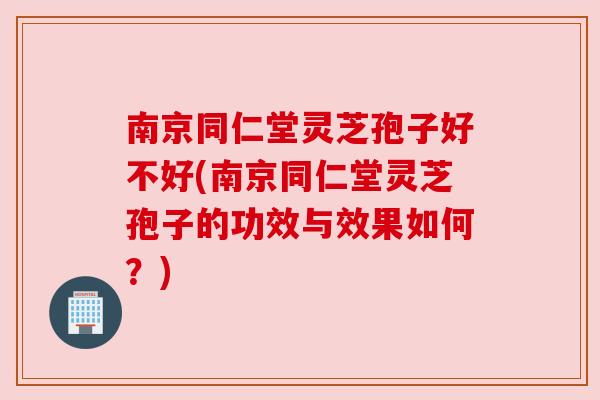 南京同仁堂灵芝孢子好不好(南京同仁堂灵芝孢子的功效与效果如何？)