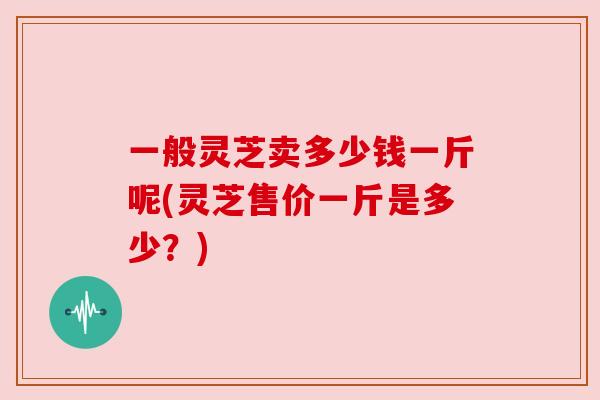 一般灵芝卖多少钱一斤呢(灵芝售价一斤是多少？)
