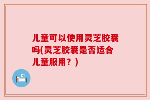 儿童可以使用灵芝胶囊吗(灵芝胶囊是否适合儿童服用?)
