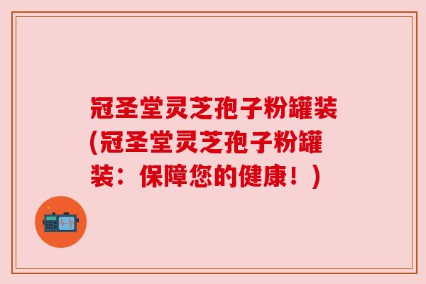 冠圣堂灵芝孢子粉罐装(冠圣堂灵芝孢子粉罐装:保障您的健康!)