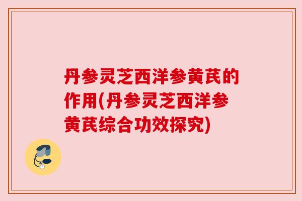 丹参灵芝西洋参黄芪的作用(丹参灵芝西洋参黄芪综合功效探究)