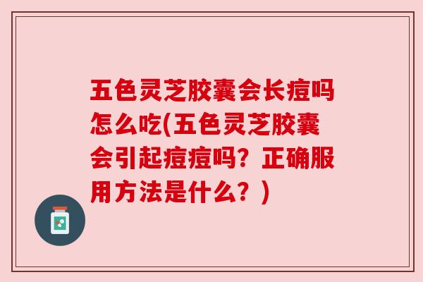 五色灵芝胶囊会长痘吗怎么吃(五色灵芝胶囊会引起痘痘吗？正确服用方法是什么？)