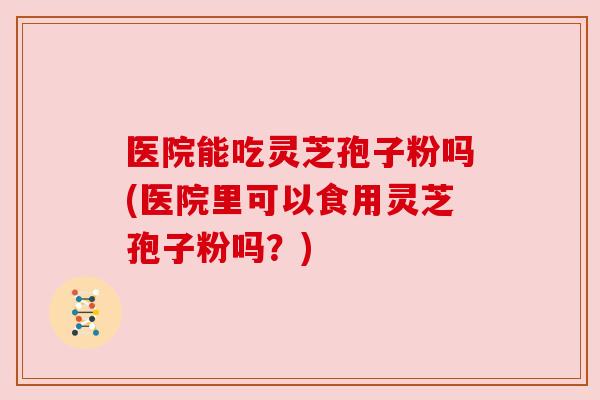 医院能吃灵芝孢子粉吗(医院里可以食用灵芝孢子粉吗?)
